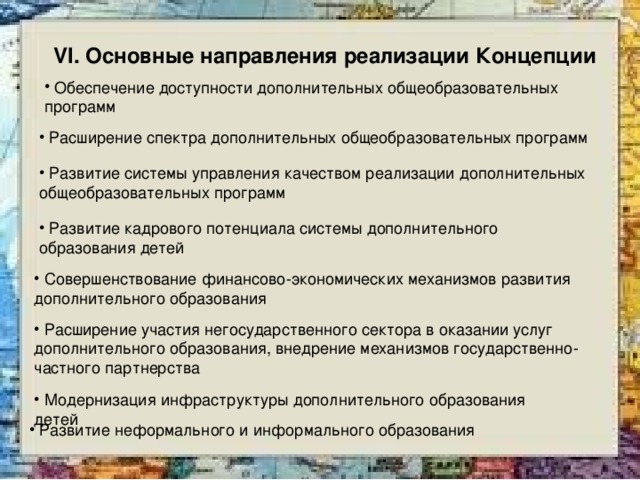 VI. Основные направления реализации Концепции  Обеспечение доступности дополнительных общеобразовательных программ   Расширение спектра дополнительных общеобразовательных программ   Развитие системы управления качеством реализации дополнительных общеобразовательных программ  Развитие кадрового потенциала системы дополнительного образования детей   Совершенствование финансово-экономических механизмов развития дополнительного образования  Расширение участия негосударственного сектора в оказании услуг дополнительного образования, внедрение механизмов государственно-частного партнерства  Модернизация инфраструктуры дополнительного образования детей   Развитие неформального и информального образования 