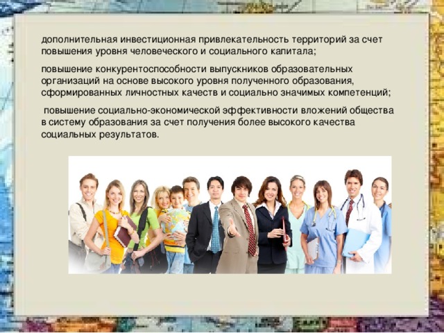 дополнительная инвестиционная привлекательность территорий за счет повышения уровня человеческого и социального капитала; повышение конкурентоспособности выпускников образовательных организаций на основе высокого уровня полученного образования, сформированных личностных качеств и социально значимых компетенций;  повышение социально-экономической эффективности вложений общества в систему образования за счет получения более высокого качества социальных результатов. 