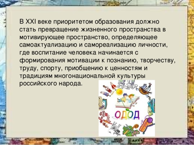 В XXI веке приоритетом образования должно стать превращение жизненного пространства в мотивирующее пространство, определяющее самоактуализацию и самореализацию личности, где воспитание человека начинается с формирования мотивации к познанию, творчеству, труду, спорту, приобщению к ценностям и традициям многонациональной культуры российского народа. 