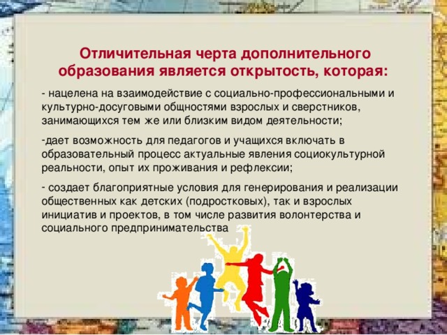 Отличительная черта дополнительного образования является открытость, которая: - нацелена на взаимодействие с социально-профессиональными и культурно-досуговыми общностями взрослых и сверстников, занимающихся тем же или близким видом деятельности; дает возможность для педагогов и учащихся включать в образовательный процесс актуальные явления социокультурной реальности, опыт их проживания и рефлексии;  создает благоприятные условия для генерирования и реализации общественных как детских (подростковых), так и взрослых инициатив и проектов, в том числе развития волонтерства и социального предпринимательства 