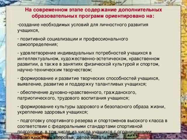 На современном этапе содержание дополнительных образовательных программ ориентировано на:  создание необходимых условий для личностного развития учащихся,  позитивной социализации и профессионального самоопределения; - удовлетворение индивидуальных потребностей учащихся в интеллектуальном, художественно-эстетическом, нравственном развитии, а также в занятиях физической культурой и спортом, научно-техническим творчеством;  формирование и развитие творческих способностей учащихся, выявление, развитие и поддержку талантливых учащихся;  обеспечение духовно-нравственного, гражданского, патриотического, трудового воспитания учащихся;  формирование культуры здорового и безопасного образа жизни, укрепление здоровья учащихся;  подготовку спортивного резерва и спортсменов высокого класса в соответствии с федеральными стандартами спортивной подготовки, в том числе из числа учащихся с ограниченными возможностями здоровья, детей-инвалидов. 