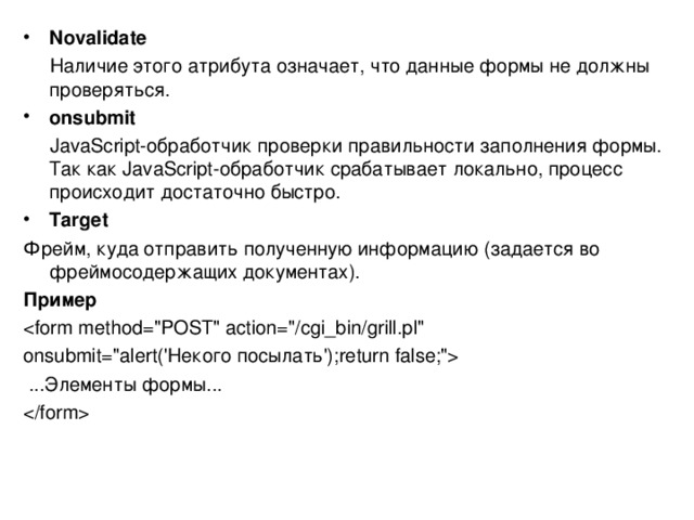 N ovalidate  Наличие этого атрибута означает, что данные формы не должны проверяться. onsubmit  JavaScript-обработчик проверки правильности заполнения формы. Так как JavaScript-обработчик срабатывает локально, процесс происходит достаточно быстро. T arget Фрейм, куда отправить полученную информацию (задается во фреймосодержащих документах). Пример onsubmit=