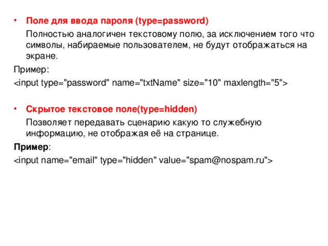 Поле для ввода пароля ( type= password)  Полностью аналогичен текстовому полю, за исключением того что символы, набираемые пользователем, не будут отображаться на экране. Пример:  Скрытое текстовое поле (type=hidden)  Позволяет передавать сценарию какую то служебную информацию, не отображая её на странице. Пример :  