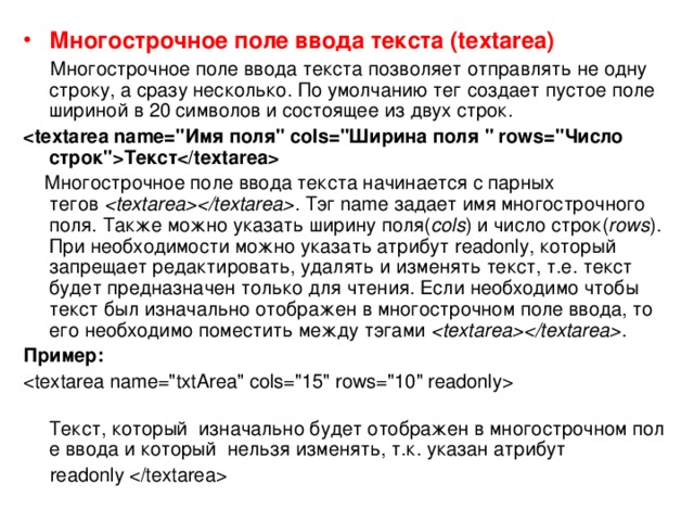 Многострочное поле ввода текста (textarea)  Многострочное поле ввода текста позволяет отправлять не одну строку, а сразу несколько. По умолчанию тег создает пустое поле шириной в 20 символов и состоящее из двух строк. Текст  Многострочное поле ввода текста начинается с парных тегов   . Тэг name задает имя многострочного поля. Также можно указать ширину поля( cols ) и число строк( rows ). При необходимости можно указать атрибут readonly, который запрещает редактировать, удалять и изменять текст, т.е. текст будет предназначен только для чтения. Если необходимо чтобы текст был изначально отображен в многострочном поле ввода, то его необходимо поместить между тэгами   . Пример:    Текст, который  изначально будет отображен в многострочном поле ввода и который  нельзя изменять, т.к. указан атрибут   readonly  