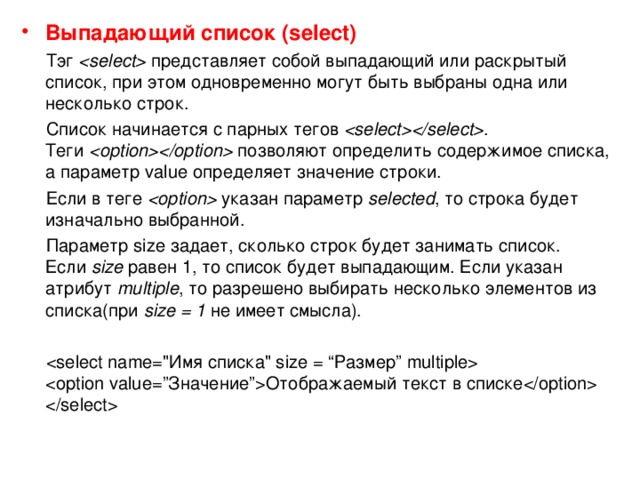 Выпадающий список (select)  Тэг    представляет собой выпадающий или раскрытый список, при этом одновременно могут быть выбраны одна или несколько строк.  Список начинается с парных тегов   . Теги    позволяют определить содержимое списка, а параметр value определяет значение строки.  Если в теге    указан параметр  selected , то строка будет изначально выбранной.  Параметр size задает, сколько строк будет занимать список. Если  size  равен 1, то список будет выпадающим. Если указан атрибут  multiple , то разрешено выбирать несколько элементов из списка(при  size = 1  не имеет смысла).     Отображаемый текст в списке    