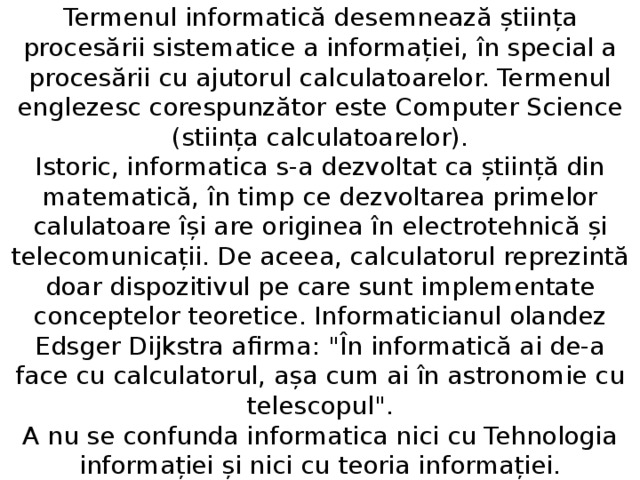 Termenul informatică desemnează știința procesării sistematice a informației, în special a procesării cu ajutorul calculatoarelor. Termenul englezesc corespunzător este Computer Science (stiința calculatoarelor).  Istoric, informatica s-a dezvoltat ca știință din matematică, în timp ce dezvoltarea primelor calulatoare își are originea în electrotehnică și telecomunicații. De aceea, calculatorul reprezintă doar dispozitivul pe care sunt implementate conceptelor teoretice. Informaticianul olandez Edsger Dijkstra afirma: 