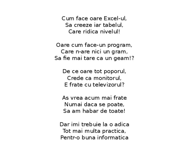  Cum face oare Excel-ul,  Sa creeze iar tabelul,  Care ridica nivelul!   Oare cum face-un program,  Care n-are nici un gram,  Sa fie mai tare ca un geam!?   De ce oare tot poporul,  Crede ca monitorul,  E frate cu televizorul?   As vrea acum mai frate  Numai daca se poate,  Sa am habar de toate!   Dar imi trebuie la o adica  Tot mai multa practica,  Pentr-o buna informatica 