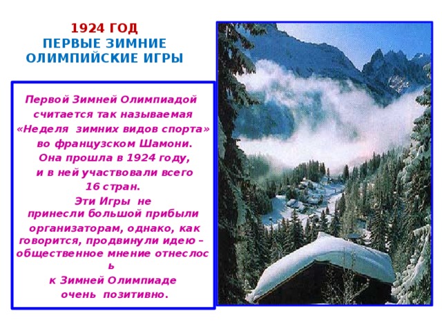 1924 год  ПЕРВЫЕ ЗИМНИЕ ОЛИМПИЙСКИЕ ИГРЫ   Первой Зимней Олимпиадой   считается так называемая «Неделя зимних видов спорта»   во французском Шамони.   Она прошла в 1924 году,   и в ней участвовали всего   16 стран.  Эти Игры  не принесли большой прибыли   организаторам, однако, как говорится, продвинули идею – общественное мнение отнеслось  к Зимней Олимпиаде   очень  позитивно.