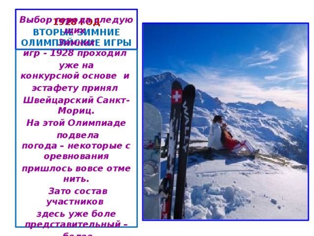 1928 год  ВТОРЫЕ ЗИМНИЕ ОЛИМПИЙСКИЕ ИГРЫ Выбор города следующих  Зимних игр - 1928 проходил  уже на конкурсной основе  и  эстафету принял  Швейцарский Санкт-Мориц. На этой Олимпиаде   подвела погода – некоторые соревнования пришлось вовсе отменить.   Зато состав участников  здесь уже боле представительный –   более  450 участников из 25 стран.