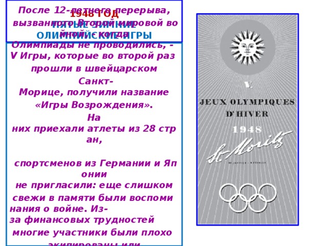 1948 год  пятые ЗИМНИЕ ОЛИМПИЙСКИЕ ИГРЫ После 12-летнего перерыва,   вызванного Второй мировой войной, - когда Олимпиады не проводились, - V Игры, которые во второй раз  прошли в швейцарском   Санкт-Морице, получили название   «Игры Возрождения».  На них приехали атлеты из 28 стран,   спортсменов из Германии и Японии не пригласили: еще слишком   свежи в памяти были воспоминания о войне. Из-за финансовых трудностей  многие участники были плохо  экипированы или приехали вообще без собственного   снаряжения...