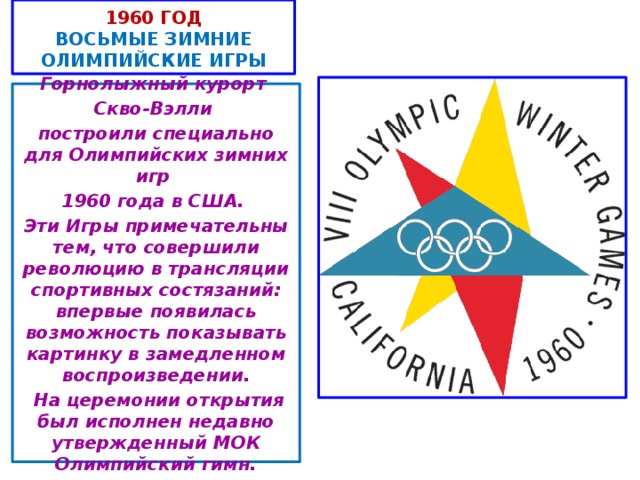1960 год  ВОСЬМЫЕ ЗИМНИЕ ОЛИМПИЙСКИЕ ИГРЫ Горнолыжный курорт Скво-Вэлли построили специально для Олимпийских зимних игр 1960 года в США. Эти Игры примечательны тем, что совершили революцию в трансляции спортивных состязаний: впервые появилась возможность показывать картинку в замедленном воспроизведении.  На церемонии открытия был исполнен недавно утвержденный МОК Олимпийский гимн.