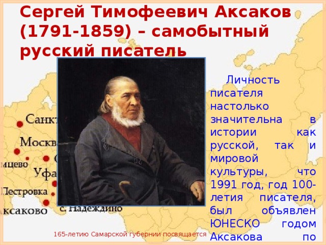 Сергей Тимофеевич Аксаков (1791-1859) – самобытный русский писатель Личность писателя настолько значительна в истории как русской, так и мировой культуры, что 1991 год, год 100-летия писателя, был объявлен ЮНЕСКО годом Аксакова по всему миру. 165-летию Самарской губернии посвящается