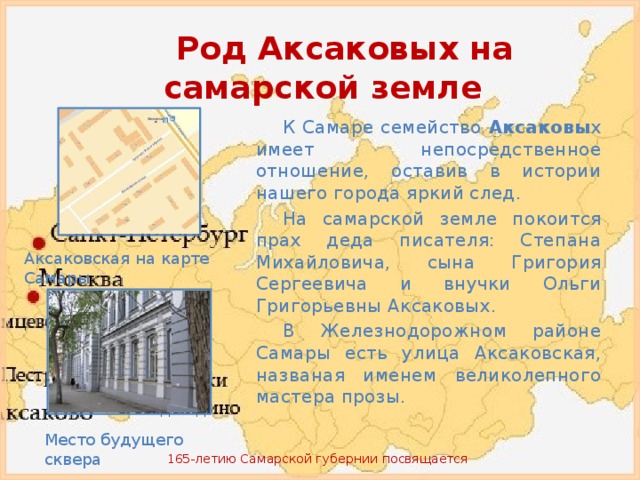 Род Аксаковых на самарской земле К Самаре семейство Аксаковы х имеет непосредственное отношение, оставив в истории нашего города яркий след. На самарской земле покоится прах деда писателя: Степана Михайловича, сына Григория Сергеевича и внучки Ольги Григорьевны Аксаковых. В Железнодорожном районе Самары есть улица Аксаковская, названая именем великолепного мастера прозы. Аксаковская на карте Самары Место будущего сквера 165-летию Самарской губернии посвящается