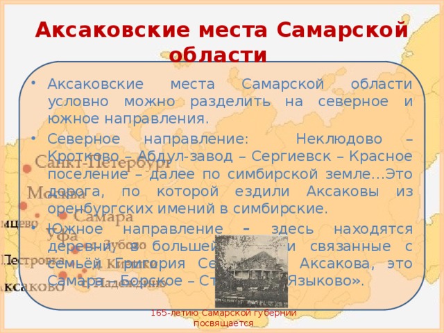Аксаковские места Самарской области Аксаковские места Самарской области условно  можно разделить на северное и южное направления. Северное направление: Неклюдово – Кротково – Абдул-завод – Сергиевск – Красное поселение – далее по симбирской земле…Это дорога, по которой ездили Аксаковы из оренбургских имений в симбирские. Южное направление – здесь находятся деревни, в большей степени связанные с семьёй Григория Сергеевича Аксакова, это Самара – Борское – Страхово – Языково». 165-летию Самарской губернии посвящается