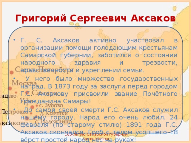 Григорий Сергеевич Аксаков Г. С. Аксаков активно участвовал в организации помощи голодающим крестьянам Самарской губернии, заботился о состоянии народного здравия и трезвости, нравственности и укреплении семьи.  У него было множество государственных наград. В 1873 году за заслуги перед городом Г.С. Аксакову присвоили звание Почётного гражданина Самары!  До самой своей смерти Г.С. Аксаков служил нашему городу. Народ его очень любил. 24 февраля (по старому стилю) 1891 года Г.С. Аксаков скончался. Гроб с телом усопшего 18 вёрст простой народ нёс на руках! 165-летию Самарской губернии посвящается