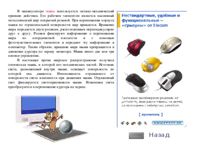 В манипуляторе мышь используется оптико-механический принцип действия. Его рабочим элементом является массивный металлический шар покрытый резиной. При перемещении корпуса мыши по горизонтальной поверхности шар вращается. Вращение шара передается двум роликам, расположенным перпендикулярно друг к другу. Ролики фиксируют информацию о перемещении шара по координатной плоскости и с помощью фоточувствительных элементов и передают эту информацию в компьютер. Таким образом, вращение шара мыши превращается в движение курсора по экрану монитора. Мышь имеет две или три кнопки управления. В настоящее время широкое распространение получила оптическая мышь, в которой нет механических частей. Источник света, размещенный внутри мыши, освещает поверхность по которой она движется. Интенсивность отраженного от поверхности света изменяется при движении мыши. Отраженный свет фиксируется светоприемником мыши. Изменения света преобразуются в перемещение курсора на экране. Назад 