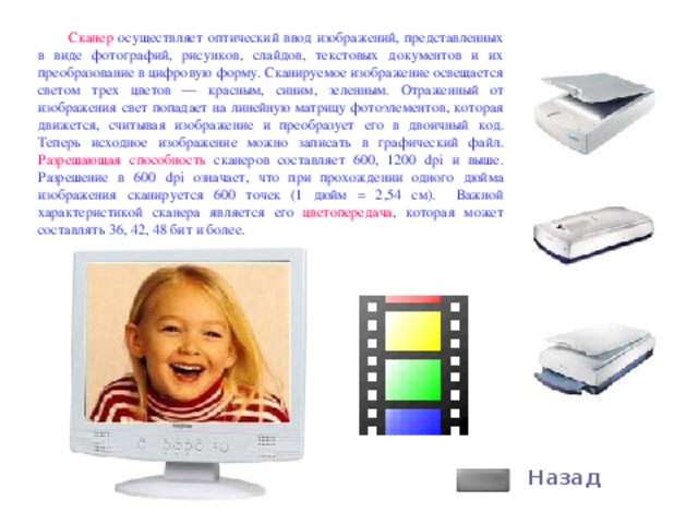 Сканер осуществляет оптический ввод изображений, представленных в виде фотографий, рисунков, слайдов, текстовых документов и их преобразование в цифровую форму. Сканируемое изображение освещается светом трех цветов — красным, синим, зеленным. Отраженный от изображения свет попадает на линейную матрицу фотоэлементов, которая движется, считывая изображение и преобразует его в двоичный код. Теперь исходное изображение можно записать в графический файл. Разрешающая способность сканеров составляет 600, 1200 dpi и выше. Разрешение в 600 dpi означает, что при прохождении одного дюйма изображения сканируется 600 точек (1 дюйм = 2,54 см). Важной характеристикой сканера является его цветопередача , которая может составлять 36, 42, 48 бит и более. Назад 