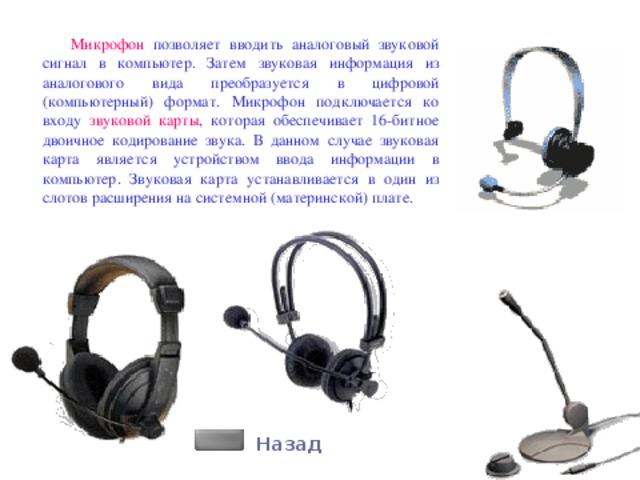 Микрофон позволяет вводить аналоговый звуковой сигнал в компьютер. Затем звуковая информация из аналогового вида преобразуется в цифровой (компьютерный) формат. Микрофон подключается ко входу звуковой карты , которая обеспечивает 16-битное двоичное кодирование звука. В данном случае звуковая карта является устройством ввода информации в компьютер. Звуковая карта устанавливается в один из слотов расширения на системной (материнской) плате. Назад 