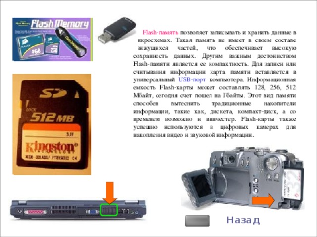Flash- память позволяет записывать и хранить данные в микросхемах. Такая память не имеет в своем составе движущихся частей, что обеспечивает высокую сохранность данных. Другим важным достоинством Flash- памяти является ее компактность. Для записи или считывания информации карта памяти вставляется в универсальный USB- порт компьютера. Информационная емкость Flash- карты может составлять 128, 256, 512 Мбайт, сегодня счет пошел на Гбайты. Этот вид памяти способен вытеснить традиционные накопители информации, такие как, дискета, компакт-диск, а со временем возможно и винчестер. Flash- карты также успешно используются в цифровых камерах для накопления видео и звуковой информации. Назад 