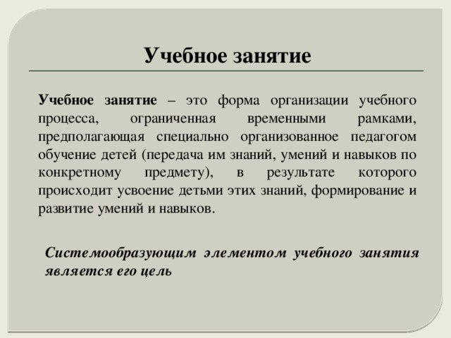 Учебное занятие Учебное занятие – это форма организации учебного процесса, ограниченная временными рамками, предполагающая специально организованное педагогом обучение детей (передача им знаний, умений и навыков по конкретному предмету), в результате которого происходит усвоение детьми этих знаний, формирование и развитие умений и навыков. Системообразующим элементом учебного занятия является его цель 