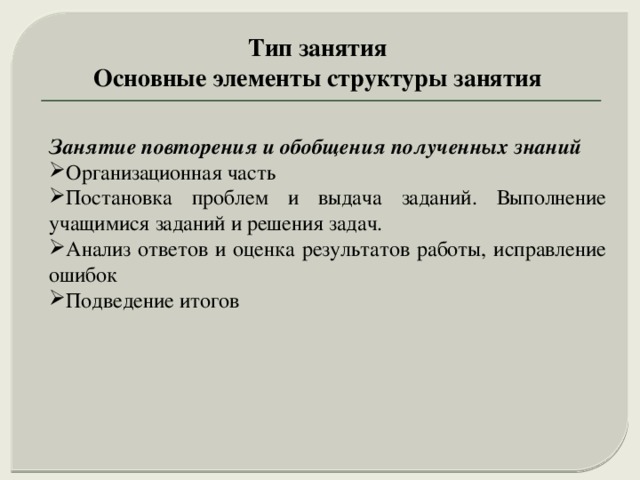 Тип занятия Основные элементы структуры занятия Занятие повторения и обобщения полученных знаний Организационная часть Постановка проблем и выдача заданий. Выполнение учащимися заданий и решения задач. Анализ ответов и оценка результатов работы, исправление ошибок Подведение итогов 