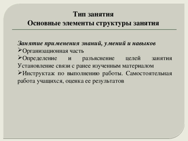 Тип занятия Основные элементы структуры занятия Занятие применения знаний, умений и навыков  Организационная часть Определение и разъяснение целей занятия Установление связи с ранее изученным материалом Инструктаж по выполнению работы. Самостоятельная работа учащихся, оценка ее результатов 