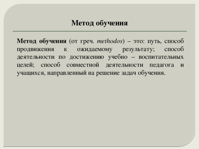 Метод обучения Метод обучения (от греч. methodos ) – это: путь, способ продвижения к ожидаемому результату; способ деятельности по достижению учебно – воспитательных целей; способ совместной деятельности педагога и учащихся, направленный на решение задач обучения. 