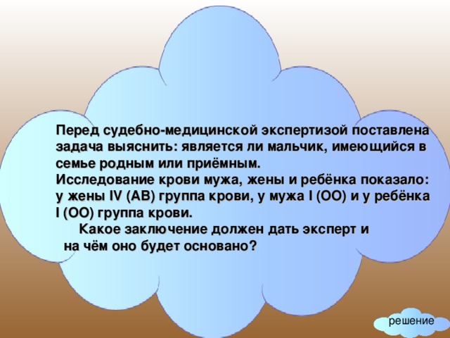 Перед судебно-медицинской экспертизой поставлена задача выяснить: является ли мальчик, имеющийся в семье родным или приёмным. Исследование крови мужа, жены и ребёнка показало: у жены IV (АВ) группа крови, у мужа I (ОО) и у ребёнка I (ОО) группа крови.  Какое заключение должен дать эксперт и  на чём оно будет основано? решение 