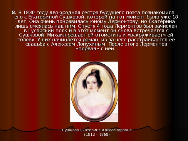8.  В 1830 году двоюродная сестра будущего поэта познакомила его с Екатериной Сушковой, которой на тот момент было уже 18 лет. Она очень понравилась юному Лермонтову, но Екатерина лишь смеялась над ним. Спустя 4 года Лермонтов был зачислен в Гусарский полк и в этот момент он снова встречается с Сушковой. Михаил решает ей отомстить и «вскруживает» ей голову. У них начинается роман, из-за чего расстраивается ее свадьба с Алексеем Лопухиным. После этого Лермонтов «порвал» с ней. Сушкова Екатерина Александровна (1812 – 1868) 