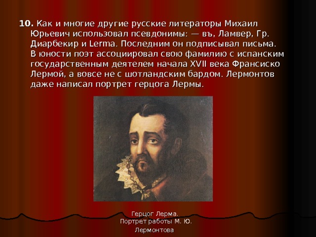 10. Как и многие другие русские литераторы Михаил Юрьевич использовал псевдонимы: — въ, Ламвер, Гр. Диарбекир и Lerma. Последним он подписывал письма. В юности поэт ассоциировал свою фамилию с испанским государственным деятелем начала XVII века Франсиско Лермой, а вовсе не с шотландским бардом. Лермонтов даже написал портрет герцога Лермы. Герцог Лерма. Портрет работы М. Ю. Лермонтова  
