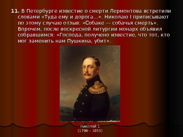11. В Петербурге известие о смерти Лермонтова встретили словами «Туда ему и дорога…». Николаю I приписывают по этому случаю отзыв: «Собаке — собачья смерть». Впрочем, после воскресной литургии монарх объявил собравшимся: «Господа, получено известие, что тот, кто мог заменить нам Пушкина, убит». Николай 1 (1796 – 1855) 