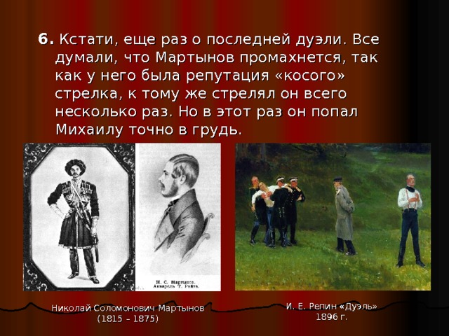 6.  Кстати, еще раз о последней дуэли. Все думали, что Мартынов промахнется, так как у него была репутация «косого» стрелка, к тому же стрелял он всего несколько раз. Но в этот раз он попал Михаилу точно в грудь. И. Е. Репин «Дуэль» 1896 г. Николай Соломонович Мартынов (1815 – 1875) 