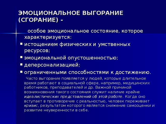 ЭМОЦИОНАЛЬНОЕ ВЫГОРАНИЕ (СГОРАНИЕ) -  особое эмоциональное состояние, которое характеризуется: истощением физических и умственных ресурсов; эмоциональной опустошенностью; деперсонализацией; ограниченными способностями к достижению.  Часто выгорание появляется у людей, которые длительное время работают в социальной сфере, например, медицинских работников, преподавателей и др. Важной причиной возникновения такого состояния служит наличие крайне идеалистических представлений об этой работе. Когда оно вступает в противоречие с реальностью, человек переживает кризис , результатом которого является снижение самооценки и развитие неуверенности в себе. 