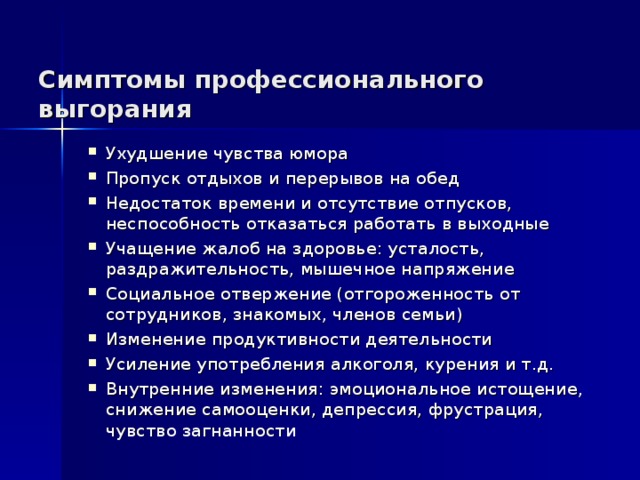 Симптомы профессионального выгорания Ухудшение чувства юмора Пропуск отдыхов и перерывов на обед Недостаток времени и отсутствие отпусков, неспособность отказаться работать в выходные Учащение жалоб на здоровье: усталость, раздражительность, мышечное напряжение Социальное отвержение (отгороженность от сотрудников, знакомых, членов семьи) Изменение продуктивности деятельности Усиление употребления алкоголя, курения и т.д. Внутренние изменения: эмоциональное истощение, снижение самооценки, депрессия, фрустрация, чувство загнанности  