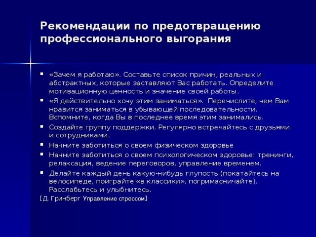 Рекомендации по предотвращению профессионального выгорания   «Зачем я работаю». Составьте список причин, реальных и абстрактных, которые заставляют Вас работать. Определите мотивационную ценность и значение своей работы. «Я действительно хочу этим заниматься». Перечислите, чем Вам нравится заниматься в убывающей последовательности. Вспомните, когда Вы в последнее время этим занимались. Создайте группу поддержки. Регулярно встречайтесь с друзьями и сотрудниками. Начните заботиться о своем физическом здоровье Начните заботиться о своем психологическом здоровье: тренинги, релаксация, ведение переговоров, управление временем. Делайте каждый день какую-нибудь глупость (покатайтесь на велосипеде, поиграйте «в классики», погримасничайте). Расслабьтесь и улыбнитесь. [ Д. Гринберг  Управление стрессом ] 
