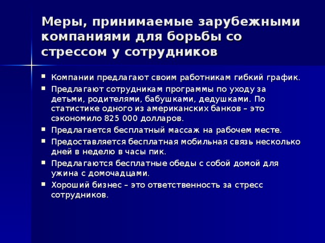 Меры, принимаемые зарубежными компаниями для борьбы со стрессом у сотрудников Компании предлагают своим работникам гибкий график. Предлагают сотрудникам программы по уходу за детьми, родителями, бабушками, дедушками. По статистике одного из американских банков – это сэкономило 825 000 долларов. Предлагается бесплатный массаж на рабочем месте. Предоставляется бесплатная мобильная связь несколько дней в неделю в часы пик. Предлагаются бесплатные обеды с собой домой для ужина с домочадцами. Хороший бизнес – это ответственность за стресс сотрудников. 