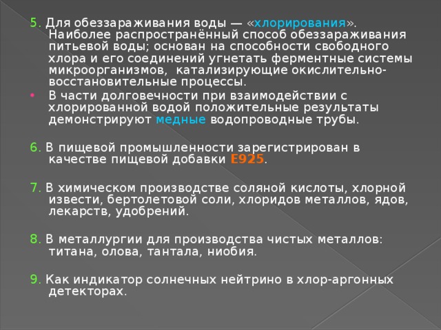 5. Для обеззараживания воды — « хлорирования ». Наиболее распространённый способ обеззараживания питьевой воды; основан на способности свободного хлора и его соединений угнетать ферментные системы микроорганизмов, катализирующие окислительно-восстановительные процессы. В части долговечности при взаимодействии с хлорированной водой положительные результаты демонстрируют медные водопроводные трубы. 6. В пищевой промышленности зарегистрирован в качестве пищевой добавки E925 . 7. В химическом производстве соляной кислоты, хлорной извести, бертолетовой соли, хлоридов металлов, ядов, лекарств, удобрений. 8. В металлургии для производства чистых металлов: титана, олова, тантала, ниобия. 9. Как индикатор солнечных нейтрино в хлор-аргонных детекторах. 