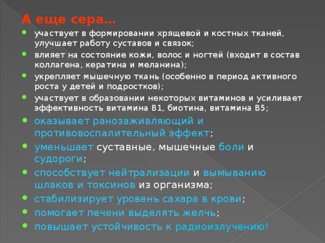 А еще сера… участвует в формировании хрящевой и костных тканей, улучшает работу суставов и связок; влияет на состояние кожи, волос и ногтей (входит в состав коллагена, кератина и меланина); укрепляет мышечную ткань (особенно в период активного роста у детей и подростков); участвует в образовании некоторых витаминов и усиливает эффективность витамина В1, биотина, витамина В5; оказывает ранозаживляющий и противовоспалительный эффект ; уменьшает суставные, мышечные боли и судороги ; способствует нейтрализации и вымыванию шлаков и токсинов из организма; стабилизирует уровень сахара в крови ; помогает печени выделять желчь ; повышает устойчивость к радиоизлучению! 