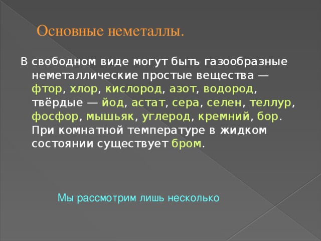 Основные неметаллы. В свободном виде могут быть газообразные неметаллические простые вещества — фтор , хлор , кислород , азот , водород , твёрдые — йод , астат , сера , селен , теллур , фосфор , мышьяк , углерод , кремний , бор . При комнатной температуре в жидком состоянии существует бром . Мы рассмотрим лишь несколько 