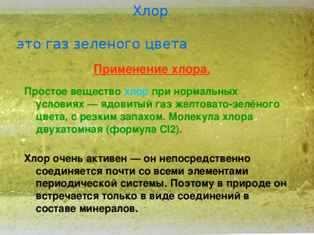  Хлор это газ зеленого цвета Применение хлора. Простое вещество хлор при нормальных условиях — ядовитый газ желтовато-зелёного цвета, с резким запахом. Молекула хлора двухатомная (формула Cl2).  Хлор очень активен — он непосредственно соединяется почти со всеми элементами периодической системы. Поэтому в природе он встречается только в виде соединений в составе минералов.   