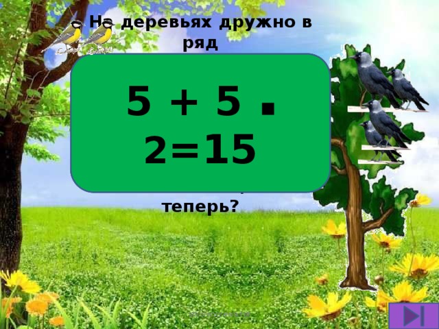 5 + 5 ▪ 2 =15 На деревьях дружно в ряд Птички разные сидят: Пять синичек прилетели, Вдвое больше галчат сели. Посчитай поскорей Сколько птиц там теперь?  smolenczewа.tat 