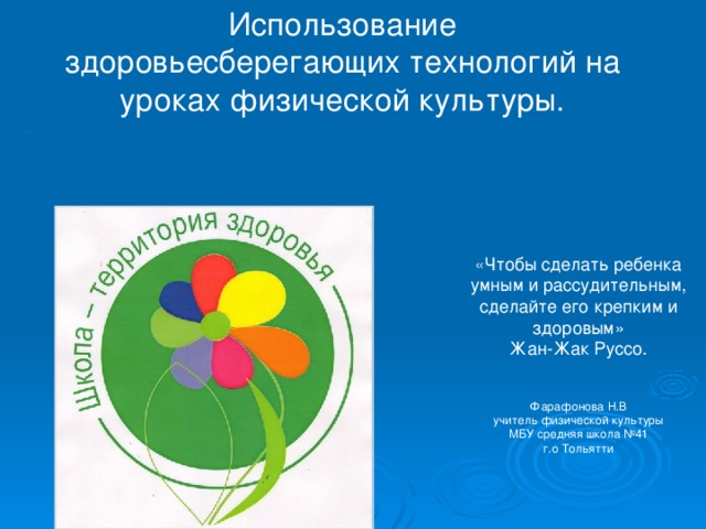 Использование  здоровьесберегающих технологий на уроках физической культуры.           « Здоровье - не все, но все без здоровья – ничто »  Сократ   « Чтобы сделать ребенка умным и рассудительным, сделайте его крепким и здоровым»  Жан-Жак Руссо. Фарафонова Н.В  учитель физической культуры МБУ средняя школа №41  г.о Тольятти 