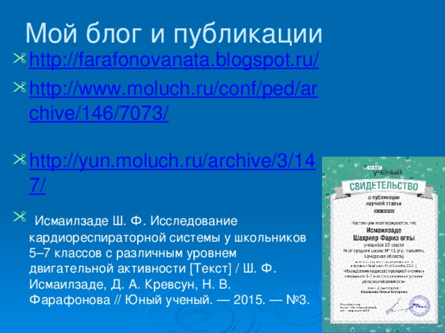 Мой блог и публикации http://farafonovanata.blogspot.ru/  http://www.moluch.ru/conf/ped/archive/146/7073/  http://yun.moluch.ru/archive/3/147/   Исмаилзаде Ш. Ф. Исследование кардиореспираторной системы у школьников 5–7 классов с различным уровнем двигательной активности [Текст] / Ш. Ф. Исмаилзаде, Д. А. Кревсун, Н. В. Фарафонова // Юный ученый. — 2015. — №3. 