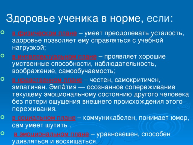 Здоровье ученика в норме , если: в физическом плане – умеет преодолевать усталость, здоровье позволяет ему справляться с учебной нагрузкой; в интеллектуальном плане – проявляет хорошие умственные способности, наблюдательность, воображение, самообучаемость; в нравственном плане – честен, самокритичен, эмпатичен. Эмпа́тия — осознанное сопереживание текущему эмоциональному состоянию другого человека без потери ощущения внешнего происхождения этого переживания. в социальном плане – коммуникабелен, понимает юмор, сам умеет шутить .  в эмоциональном плане – уравновешен, способен удивляться и восхищаться. 