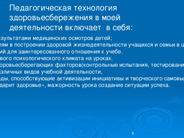 Педагогическая технология здоровьесбережения в моей деятельности включает в себя: знакомство с результатами медицинских осмотров детей; помощь родителям в построении здоровой жизнедеятельности учащихся и семьи в целом; создание условий для заинтересованного отношения к учебе. создание здорового психологического климата на уроках. организация здоровьесберегающих факторов(контрольные испытания, тестирования) чередование различных видов учебной деятельности, использую методы, способствующие активизации инициативы и творческого самовыражения моих учеников. «хороший смех дарит здоровье», мажорность урока создание ситуации успеха. 8 