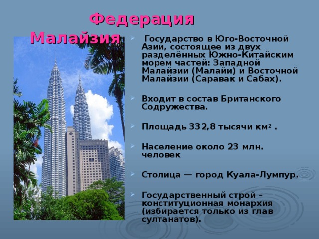  Федерация Малайзия  Государство в Юго-Восточной Азии, состоящее из двух разделённых Южно-Китайским морем частей: Западной Малайзии (Малайи) и Восточной Малайзии (Саравак и Сабах).  Входит в состав Британского Содружества.  Площадь 332,8 тысячи км 2 .  Население около 23 млн. человек  Столица — город Куала-Лумпур.  Государственный строй – конституционная монархия (избирается только из глав султанатов). 