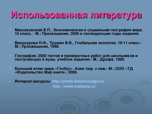 Использованная литература Максаковский В.П., Экономическая и социальная география мира. 10 класс. - М.: Просвещение, 2000 и последующие годы издания.  Винокурова Н.Ф., Трушин В.В., Глобальная экология. 10-11 класс.- М.: Просвещение, 1998.  География. 2500 тестов и проверочных работ для школьников и поступающих в вузы, учебное издание.- М.: Дрофа, 1999.  Большой атлас мира «Глобус». Азия /пер. с нем.- М.: ООО «ТД «Издательство Мир книги», 2006.  Интернет-ресурсы: http://photo.dreamvoyage.ru/   http: //www.malayzia.ru/  