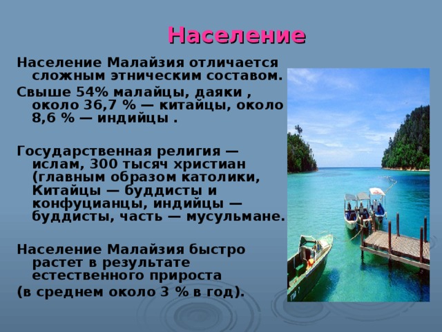 Население Население Малайзия отличается сложным этническим составом. Свыше 54% малайцы, даяки , около 36,7 % — китайцы, около 8,6 % — индийцы .  Государственная религия — ислам, 300 тысяч христиан (главным образом католики, Китайцы — буддисты и конфуцианцы, индийцы — буддисты, часть — мусульмане.  Население Малайзия быстро растет в результате естественного прироста (в среднем около 3 % в год). 