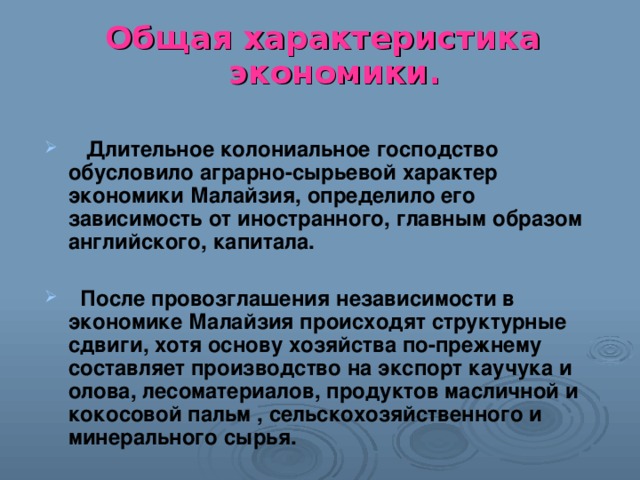 Общая характеристика экономики.   Длительное колониальное господство обусловило аграрно-сырьевой характер экономики Малайзия, определило его зависимость от иностранного, главным образом английского, капитала.   После провозглашения независимости в экономике Малайзия происходят структурные сдвиги, хотя основу хозяйства по-прежнему составляет производство на экспорт каучука и олова, лесоматериалов, продуктов масличной и кокосовой пальм , сельскохозяйственного и минерального сырья. 