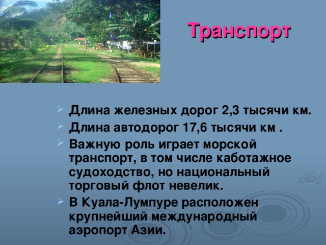 Транспорт Длина железных дорог 2,3 тысячи км. Длина автодорог 17,6 тысячи км . Важную роль играет морской транспорт, в том числе каботажное судоходство, но национальный торговый флот невелик. В Куала-Лумпуре расположен крупнейший международный аэропорт Азии. 